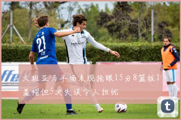 文班亚马半场表现抢眼15分8篮板1盖帽但5次失误令人担忧