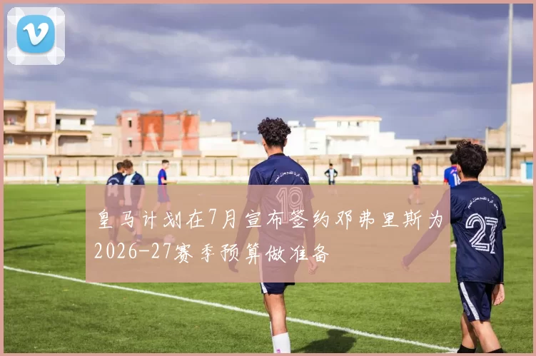 皇马计划在7月宣布签约邓弗里斯为2026-27赛季预算做准备