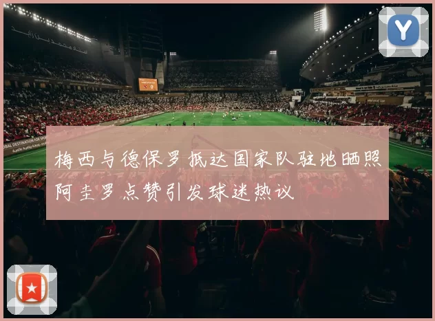 梅西与德保罗抵达国家队驻地晒照阿圭罗点赞引发球迷热议