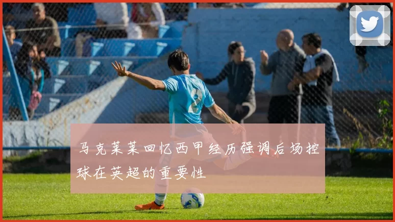 马克莱莱回忆西甲经历强调后场控球在英超的重要性