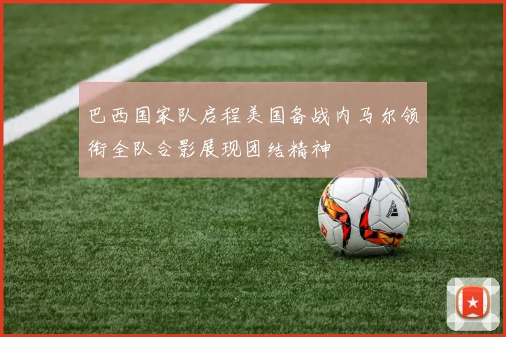 巴西国家队启程美国备战内马尔领衔全队合影展现团结精神