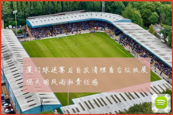 厦门球迷赛后自发清理看台垃圾展现文明风尚和责任感