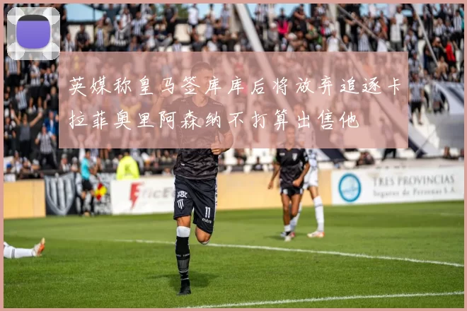 英媒称皇马签库库后将放弃追逐卡拉菲奥里阿森纳不打算出售他