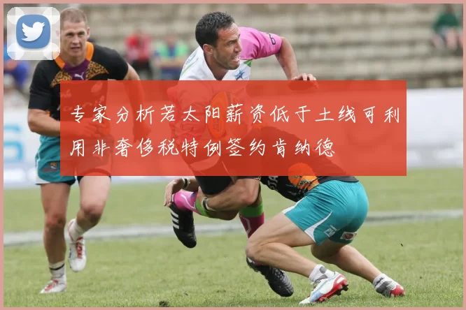 专家分析若太阳薪资低于土线可利用非奢侈税特例签约肯纳德