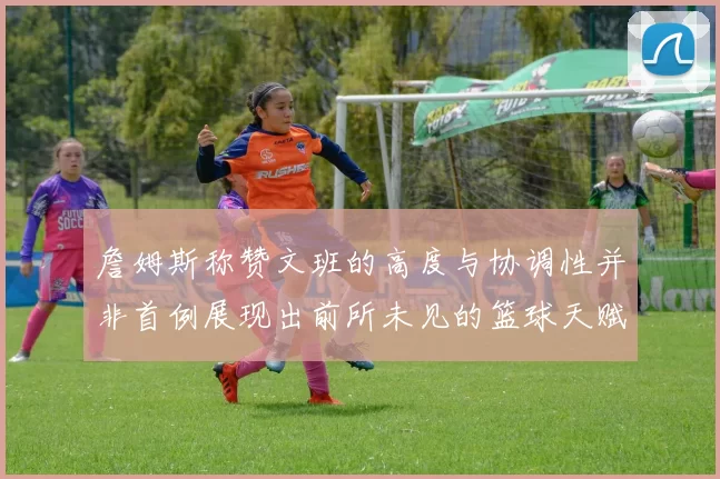 詹姆斯称赞文班的高度与协调性并非首例展现出前所未见的篮球天赋