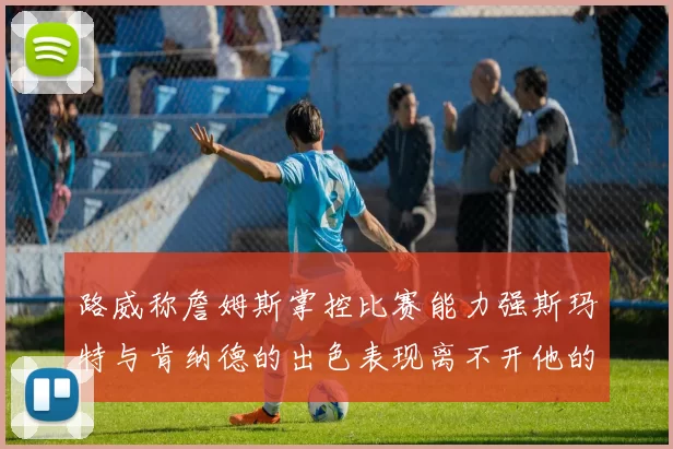 路威称詹姆斯掌控比赛能力强斯玛特与肯纳德的出色表现离不开他的指导