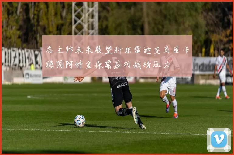 各主帅未来展望科尔雷迪克乌度卡稳固阿特金森需应对战绩压力