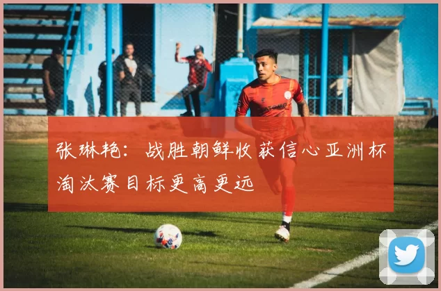 张琳艳：战胜朝鲜收获信心亚洲杯淘汰赛目标更高更远