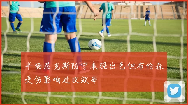 半场尼克斯防守表现出色但布伦森受伤影响进攻效率