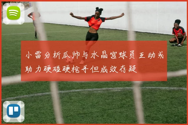 小雷分析瓜帅与水晶宫球员互动或助力硬碰硬枪手但成效存疑
