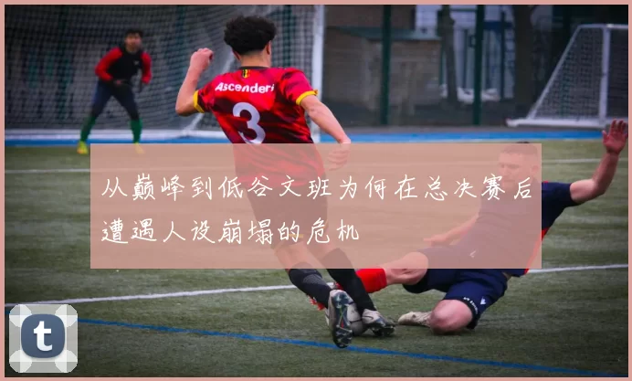 从巅峰到低谷文班为何在总决赛后遭遇人设崩塌的危机