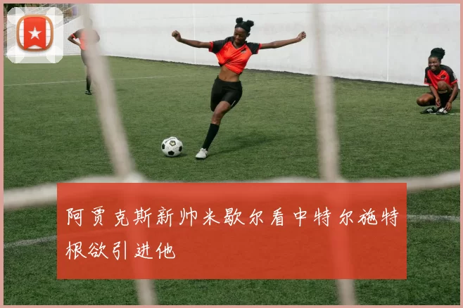 阿贾克斯新帅米歇尔看中特尔施特根欲引进他