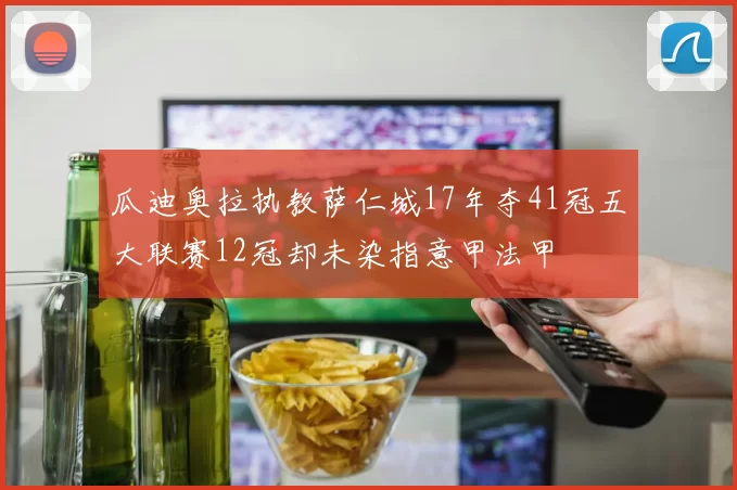 瓜迪奥拉执教萨仁城17年夺41冠五大联赛12冠却未染指意甲法甲
