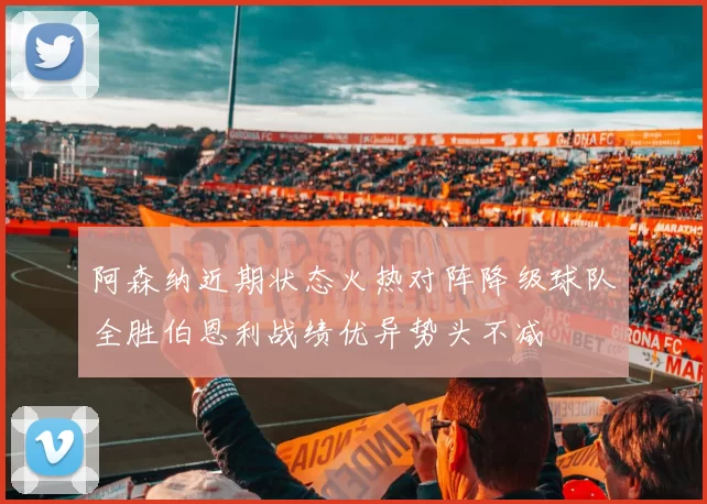 阿森纳近期状态火热对阵降级球队全胜伯恩利战绩优异势头不减