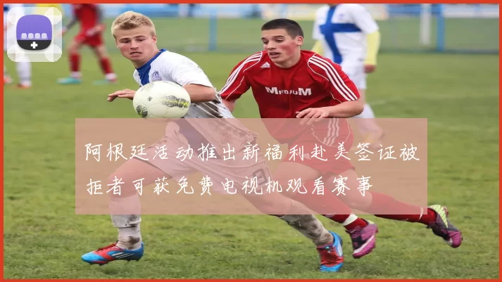 阿根廷活动推出新福利赴美签证被拒者可获免费电视机观看赛事