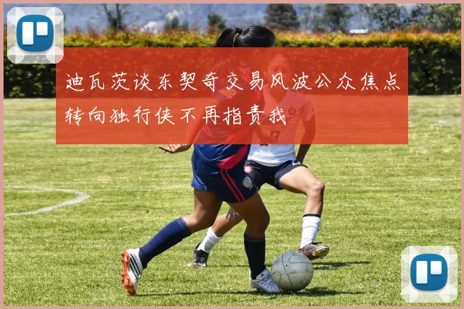 迪瓦茨谈东契奇交易风波公众焦点转向独行侠不再指责我