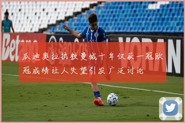 瓜迪奥拉执教曼城十年仅获一冠欧冠成绩让人失望引发广泛讨论