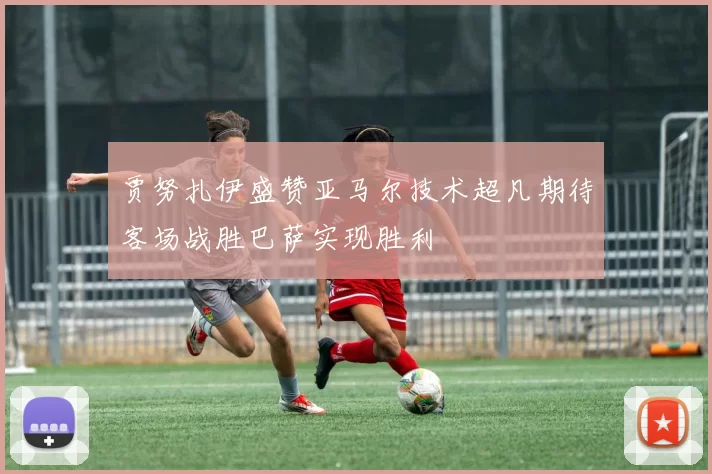 贾努扎伊盛赞亚马尔技术超凡期待客场战胜巴萨实现胜利