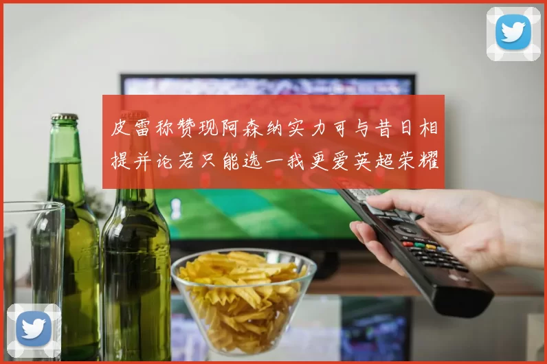 皮雷称赞现阿森纳实力可与昔日相提并论若只能选一我更爱英超荣耀